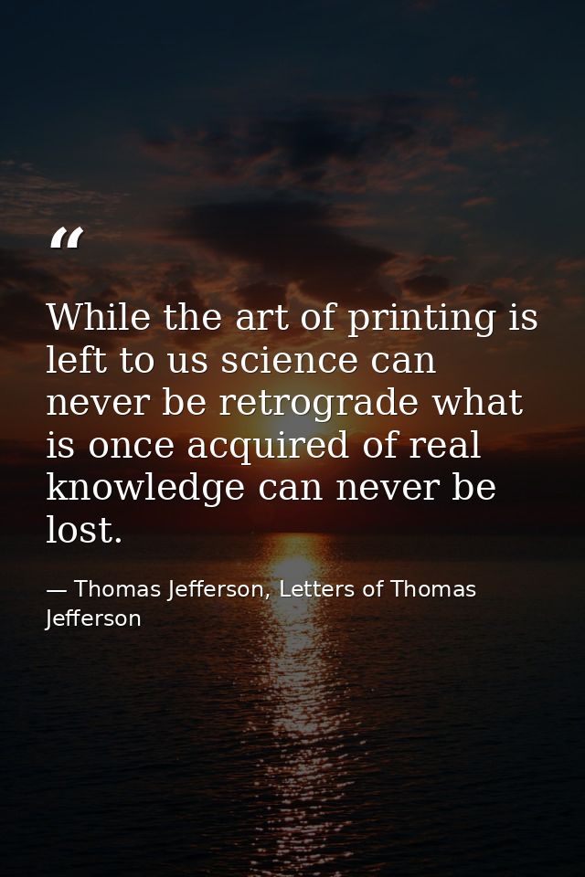 While the art of printing is left to us science can never be retrograde what is once acquired of real knowledge can neve — Thomas Jefferson, Letters of Thomas Jefferson
