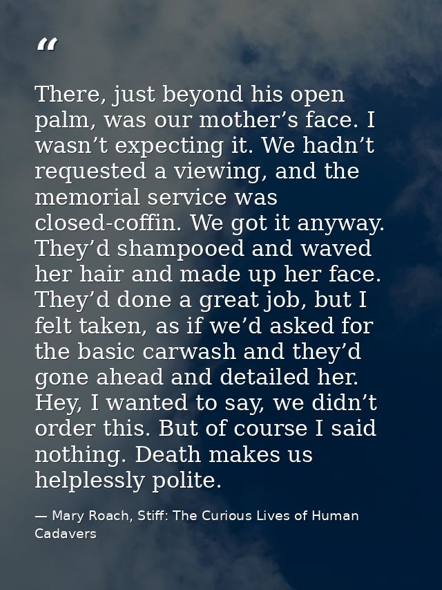 There, just beyond his open palm, was our mother’s face. I wasn’t expecting it. We hadn’t requested a viewing, and the m — Mary Roach, Stiff: The Curious Lives of Human Cadavers