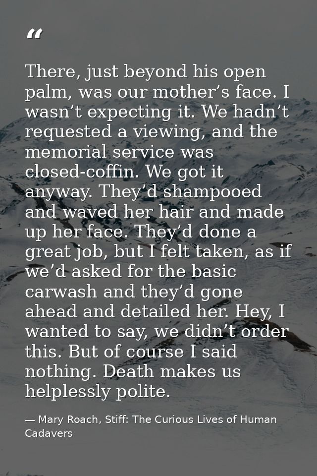 There, just beyond his open palm, was our mother’s face. I wasn’t expecting it. We hadn’t requested a viewing, and the m — Mary Roach, Stiff: The Curious Lives of Human Cadavers
