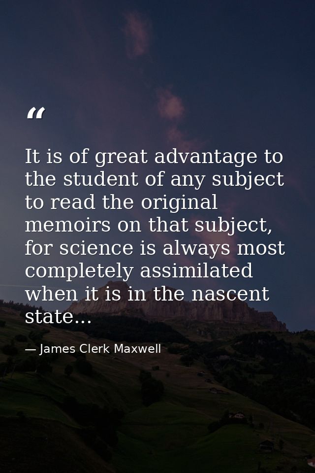 It is of great advantage to the student of any subject to read the original memoirs on that subject, for science is alwa — James Clerk Maxwell