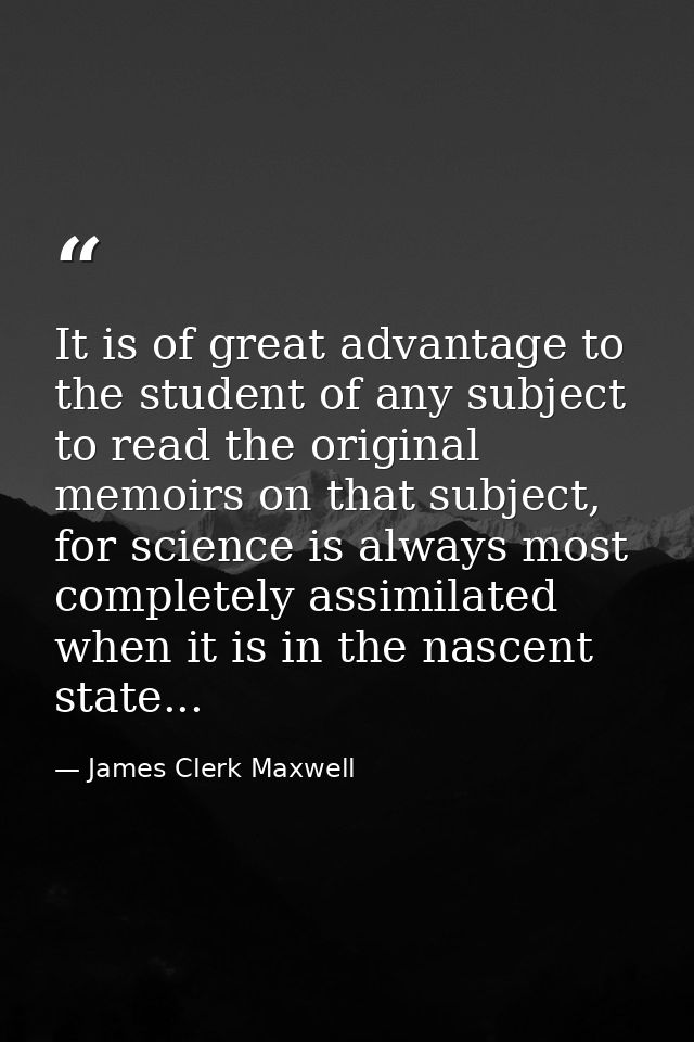 It is of great advantage to the student of any subject to read the original memoirs on that subject, for science is alwa — James Clerk Maxwell