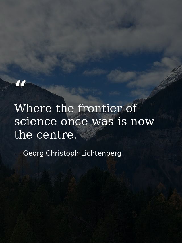 Where the frontier of science once was is now the centre. — Georg Christoph Lichtenberg