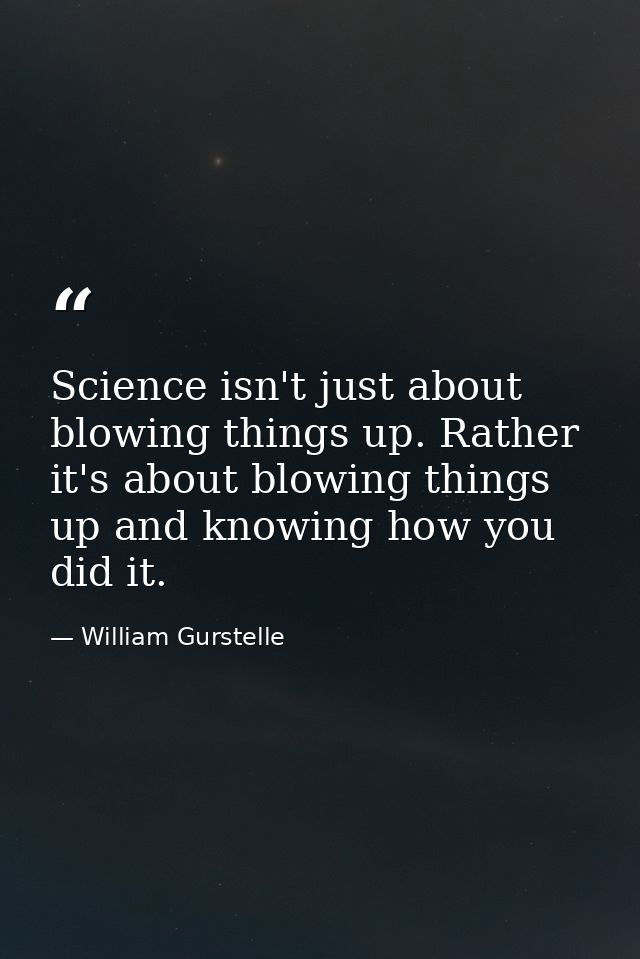 Science isn't just about blowing things up. Rather it's about blowing things up and knowing how you did it. — William Gurstelle