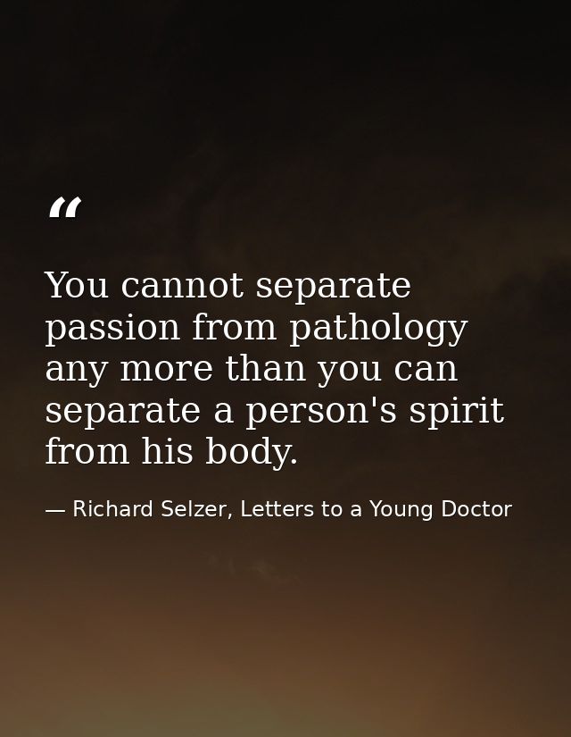 You cannot separate passion from pathology any more than you can separate a person's spirit from his body. — Richard Selzer, Letters to a Young Doctor