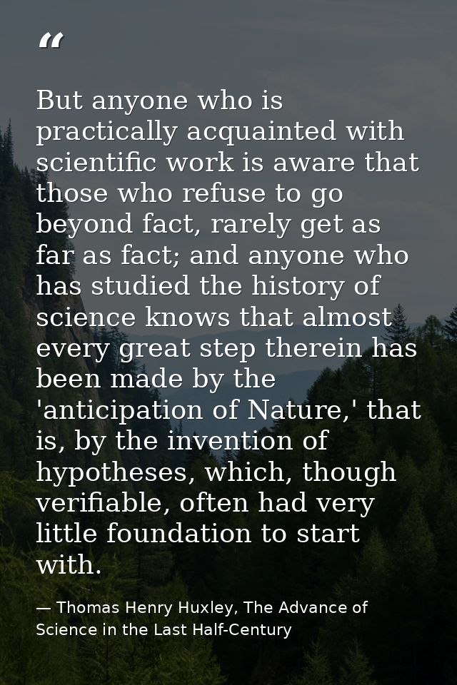 But anyone who is practically acquainted with scientific work is aware that those who refuse to go beyond fact, rarely g — Thomas Henry Huxley, The Advance of Science in the Last Half-Century