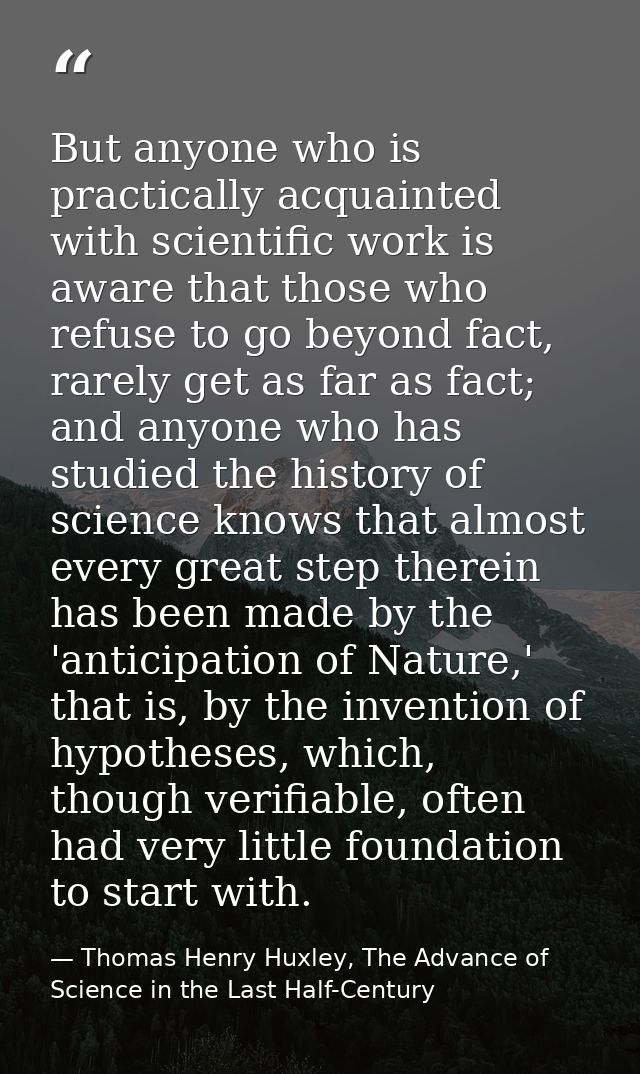 But anyone who is practically acquainted with scientific work is aware that those who refuse to go beyond fact, rarely g — Thomas Henry Huxley, The Advance of Science in the Last Half-Century