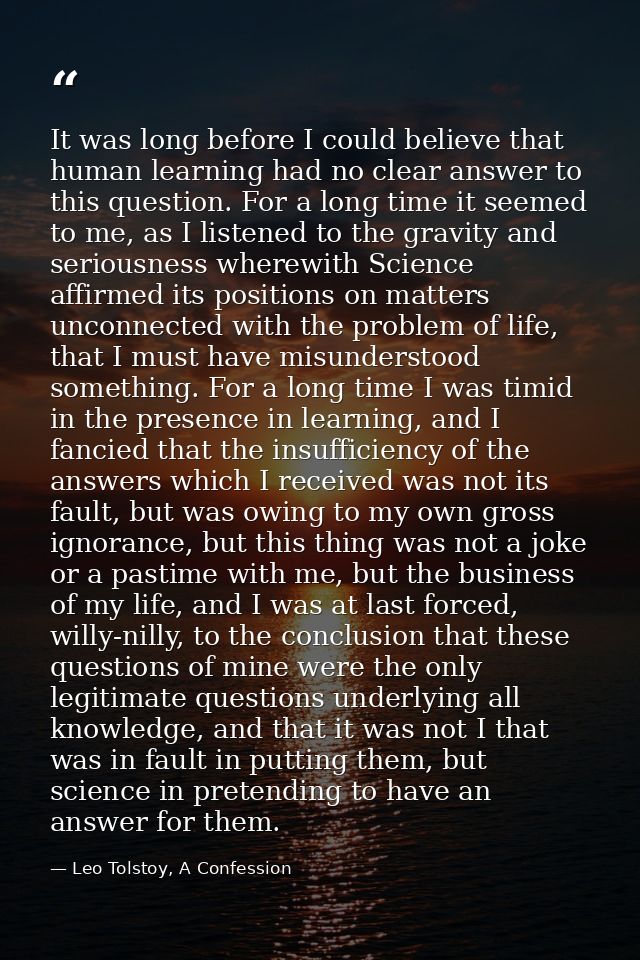 It was long before I could believe that human learning had no clear answer to this question. For a long time it seemed t — Leo Tolstoy, A Confession
