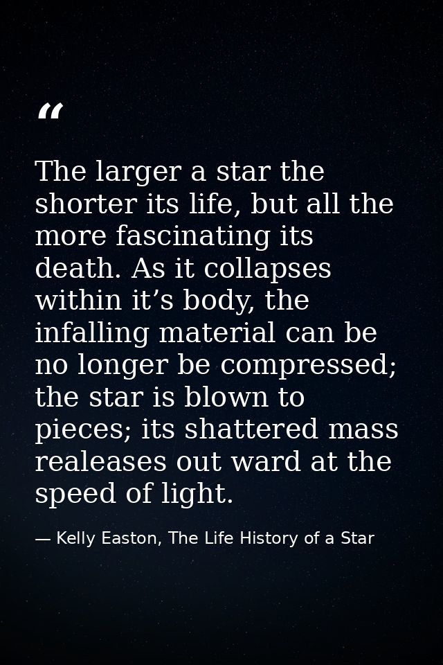 The larger a star the shorter its life, but all the more fascinating its death. As it collapses within it’s body, the in — Kelly Easton, The Life History of a Star