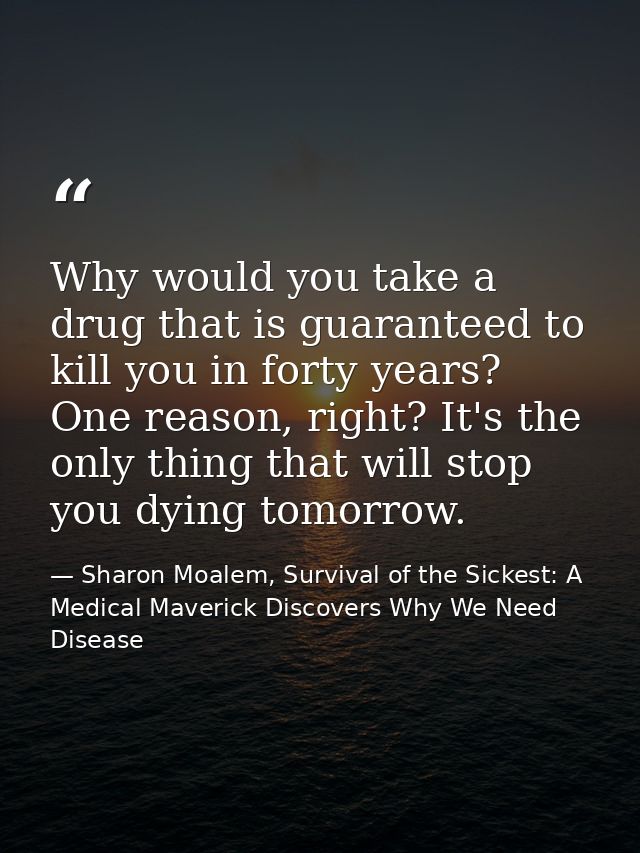 Why would you take a drug that is guaranteed to kill you in forty years? One reason, right? It's the only thing that wil — Sharon Moalem, Survival of the Sickest: A Medical Maverick Discovers Why We Need Disease