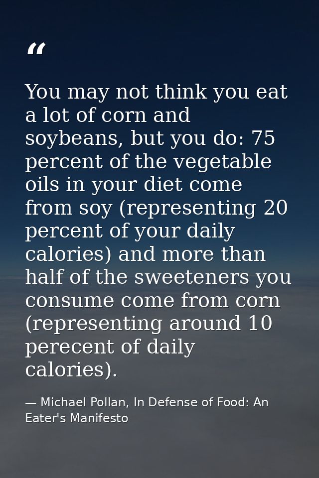 You may not think you eat a lot of corn and soybeans, but you do: 75 percent of the vegetable oils in your diet come fro — Michael Pollan, In Defense of Food: An Eater's Manifesto