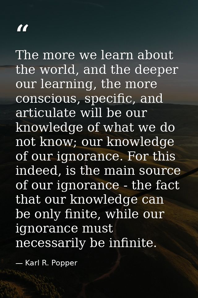 The more we learn about the world, and the deeper our learning, the more conscious, specific, and articulate will be our — Karl R. Popper