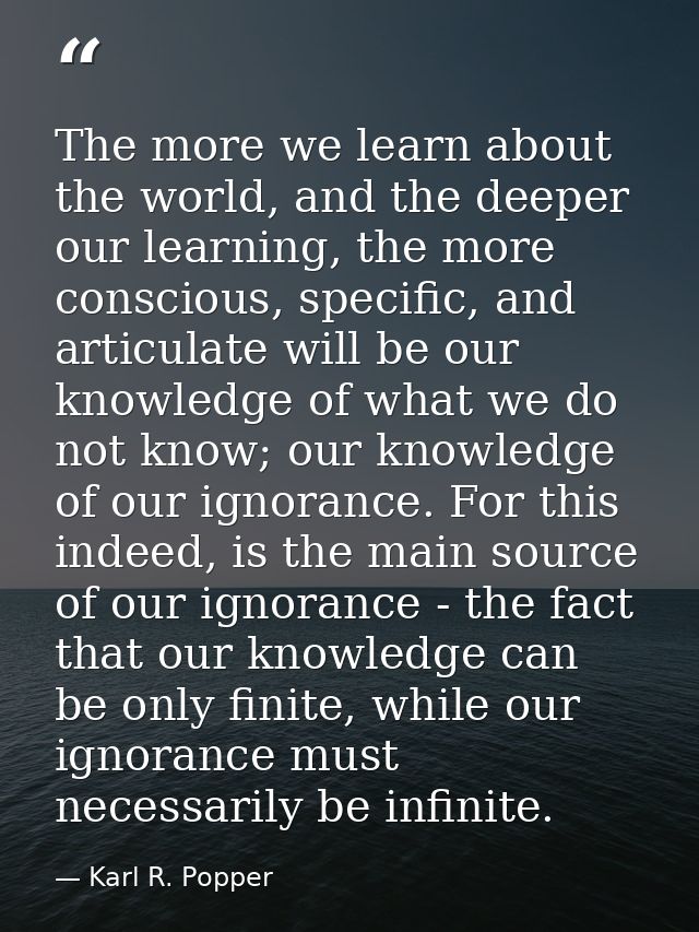 The more we learn about the world, and the deeper our learning, the more conscious, specific, and articulate will be our — Karl R. Popper