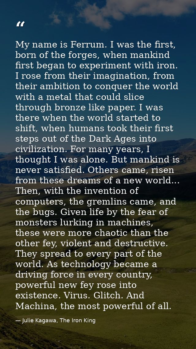 My name is Ferrum. I was the first, born of the forges, when mankind first began to experiment with iron. I rose from th — Julie Kagawa, The Iron King