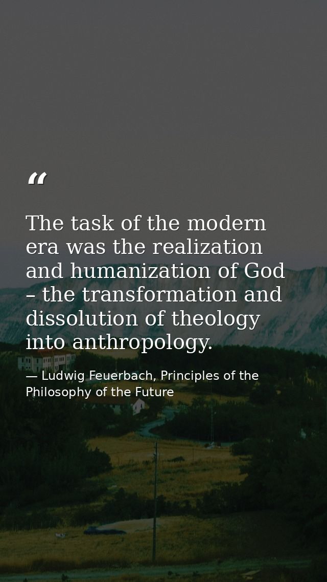 The task of the modern era was the realization and humanization of God – the transformation and dissolution of theology  — Ludwig Feuerbach, Principles of the Philosophy of the Future