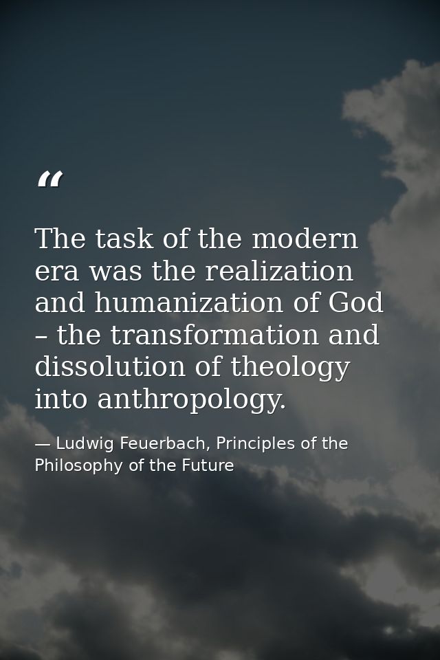 The task of the modern era was the realization and humanization of God – the transformation and dissolution of theology  — Ludwig Feuerbach, Principles of the Philosophy of the Future