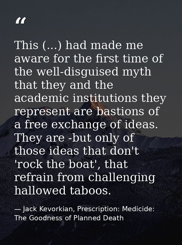 This (...) had made me aware for the first time of the well-disguised myth that they and the academic institutions they  — Jack Kevorkian, Prescription: Medicide: The Goodness of Planned Death