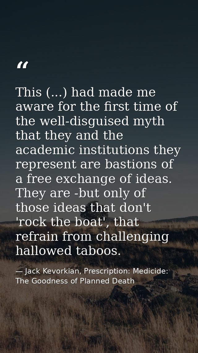 This (...) had made me aware for the first time of the well-disguised myth that they and the academic institutions they  — Jack Kevorkian, Prescription: Medicide: The Goodness of Planned Death