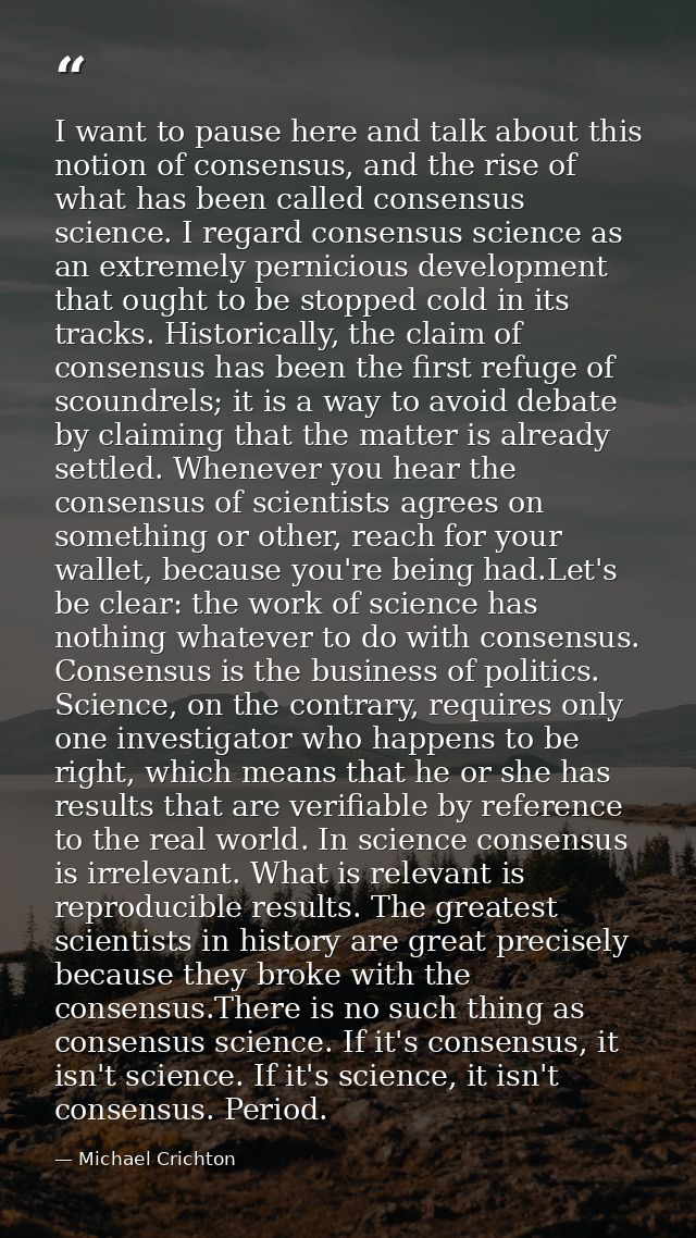 I want to pause here and talk about this notion of consensus, and the rise of what has been called consensus science. I  — Michael Crichton
