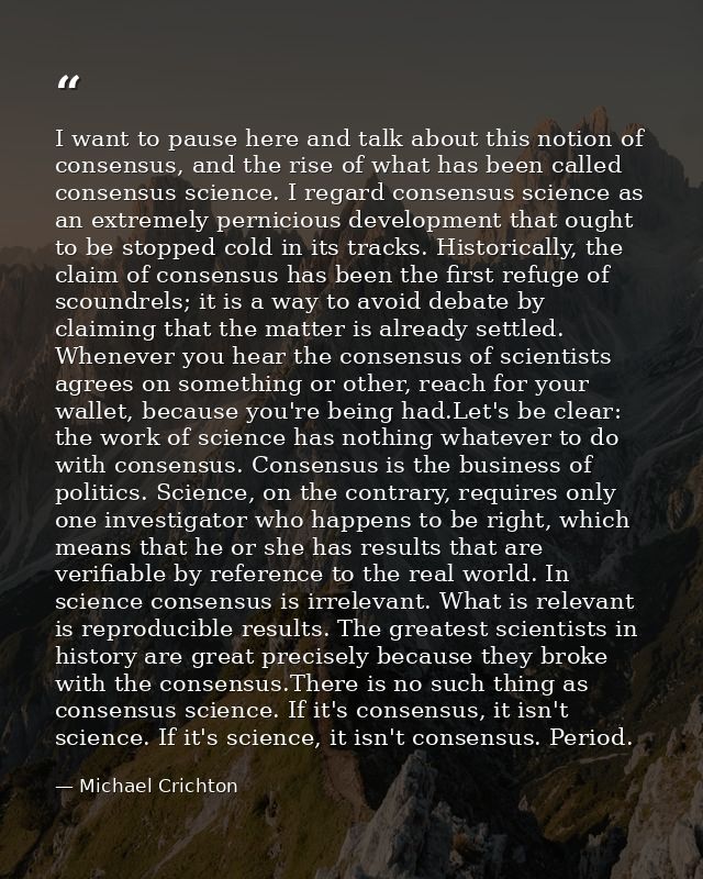 I want to pause here and talk about this notion of consensus, and the rise of what has been called consensus science. I  — Michael Crichton