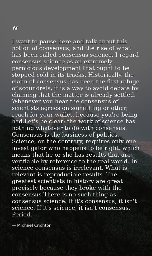 I want to pause here and talk about this notion of consensus, and the rise of what has been called consensus science. I  — Michael Crichton