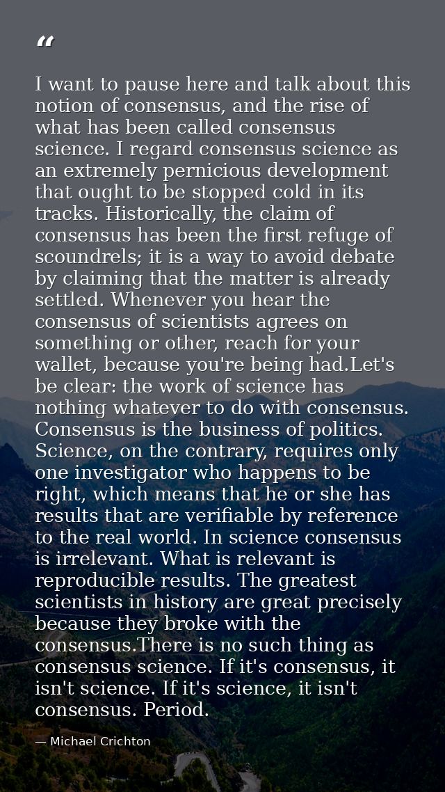 I want to pause here and talk about this notion of consensus, and the rise of what has been called consensus science. I  — Michael Crichton