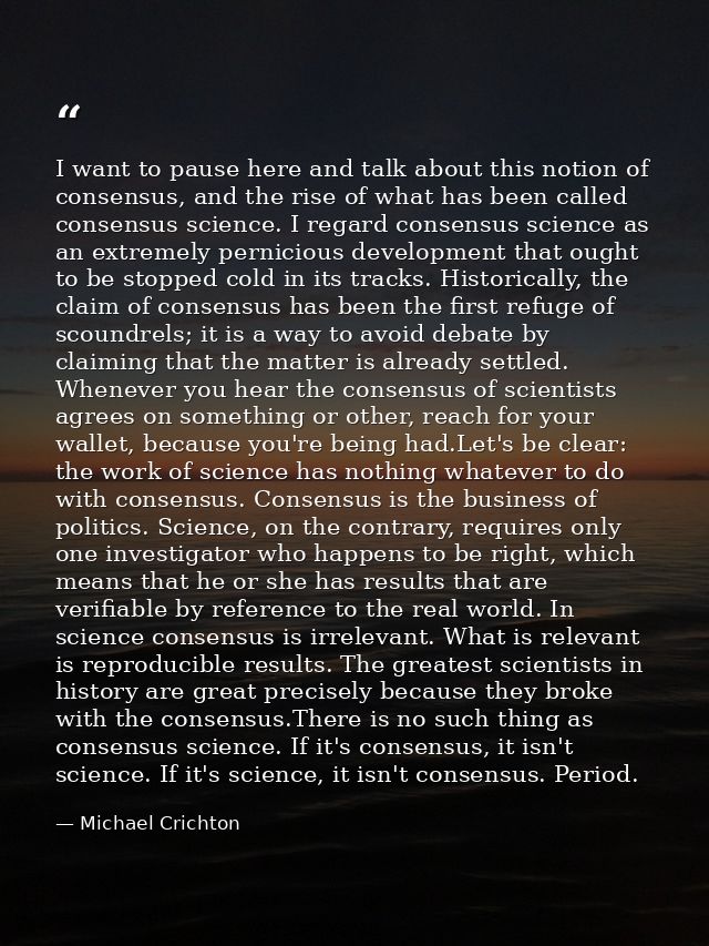 I want to pause here and talk about this notion of consensus, and the rise of what has been called consensus science. I  — Michael Crichton