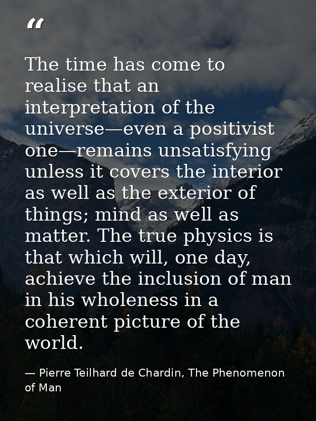 The time has come to realise that an interpretation of the universe—even a positivist one—remains unsatisfying unless it — Pierre Teilhard de Chardin, The Phenomenon of Man