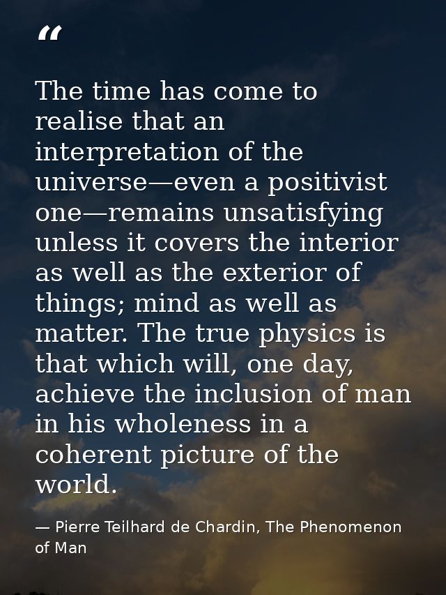 The time has come to realise that an interpretation of the universe—even a positivist one—remains unsatisfying unless it — Pierre Teilhard de Chardin, The Phenomenon of Man