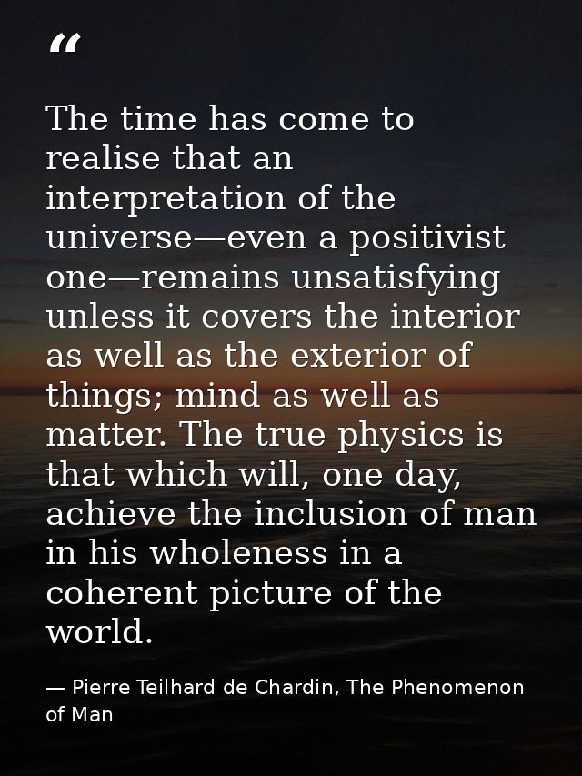 The time has come to realise that an interpretation of the universe—even a positivist one—remains unsatisfying unless it — Pierre Teilhard de Chardin, The Phenomenon of Man
