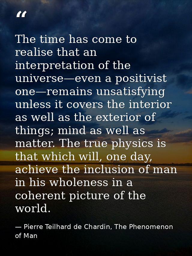 The time has come to realise that an interpretation of the universe—even a positivist one—remains unsatisfying unless it — Pierre Teilhard de Chardin, The Phenomenon of Man