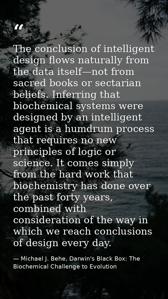 The conclusion of intelligent design flows naturally from the data itself—not from sacred books or sectarian beliefs. In — Michael J. Behe, Darwin's Black Box: The Biochemical Challenge to Evolution