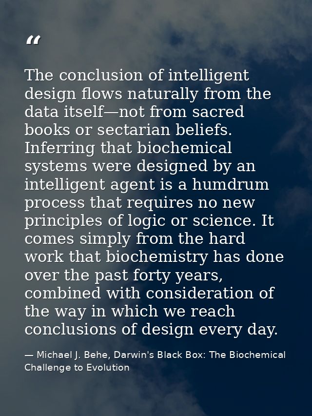 The conclusion of intelligent design flows naturally from the data itself—not from sacred books or sectarian beliefs. In — Michael J. Behe, Darwin's Black Box: The Biochemical Challenge to Evolution