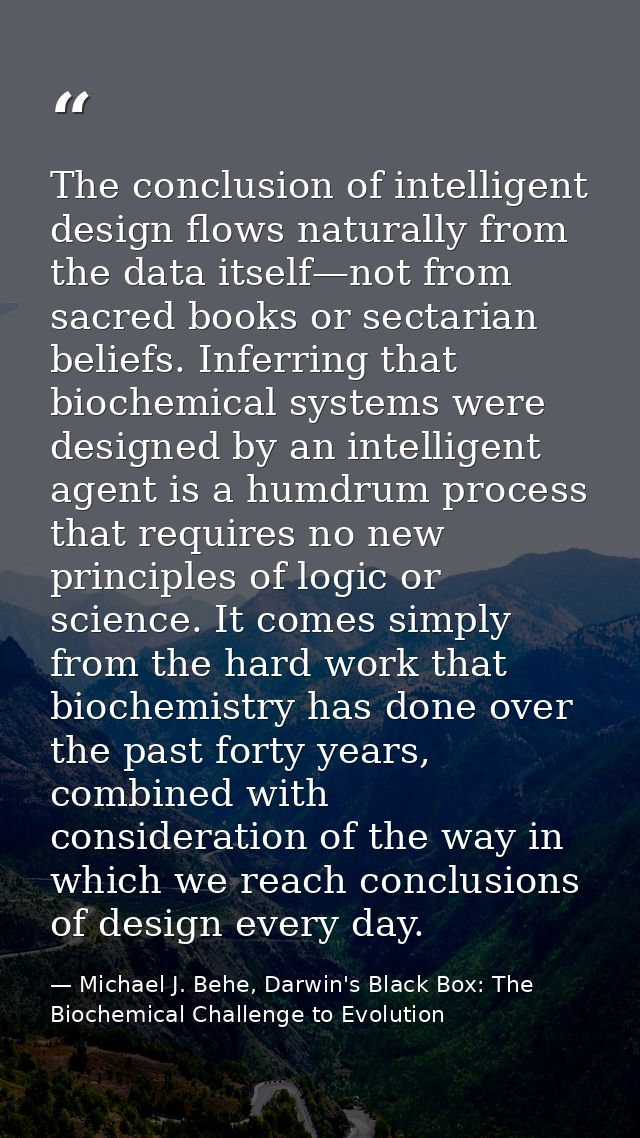The conclusion of intelligent design flows naturally from the data itself—not from sacred books or sectarian beliefs. In — Michael J. Behe, Darwin's Black Box: The Biochemical Challenge to Evolution