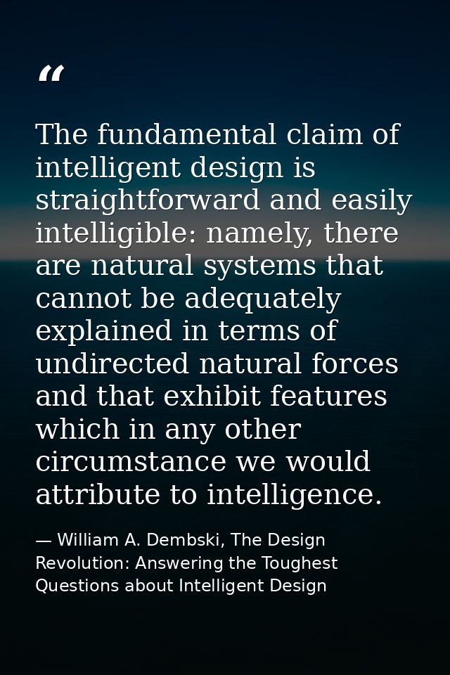 The fundamental claim of intelligent design is straightforward and easily intelligible: namely, there are natural system — William A. Dembski, The Design Revolution: Answering the Toughest Questions about Intelligent Design