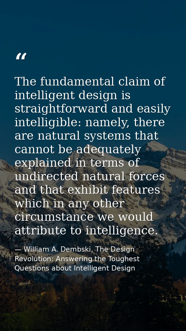 The fundamental claim of intelligent design is straightforward and easily intelligible: namely, there are natural system — William A. Dembski, The Design Revolution: Answering the Toughest Questions about Intelligent Design