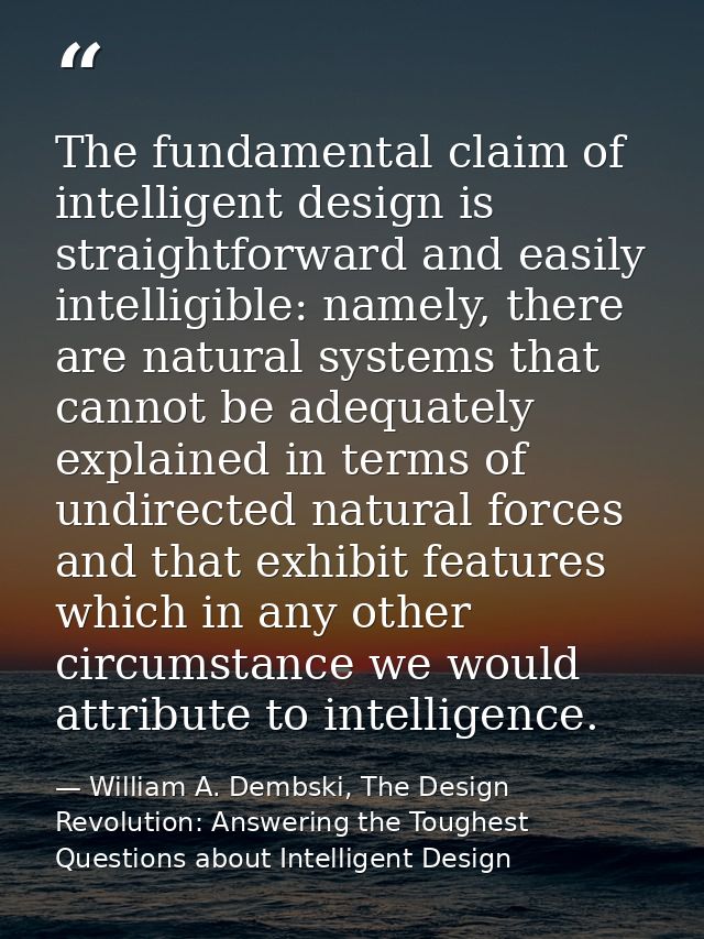 The fundamental claim of intelligent design is straightforward and easily intelligible: namely, there are natural system — William A. Dembski, The Design Revolution: Answering the Toughest Questions about Intelligent Design