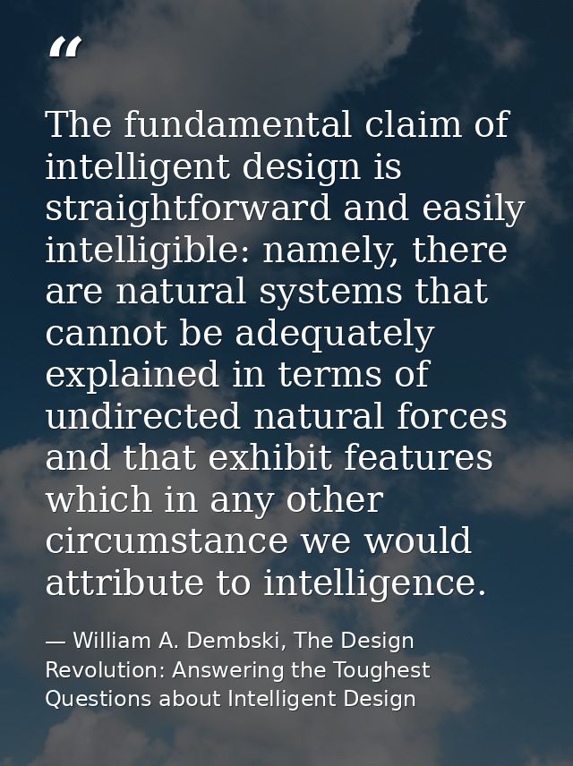 The fundamental claim of intelligent design is straightforward and easily intelligible: namely, there are natural system — William A. Dembski, The Design Revolution: Answering the Toughest Questions about Intelligent Design