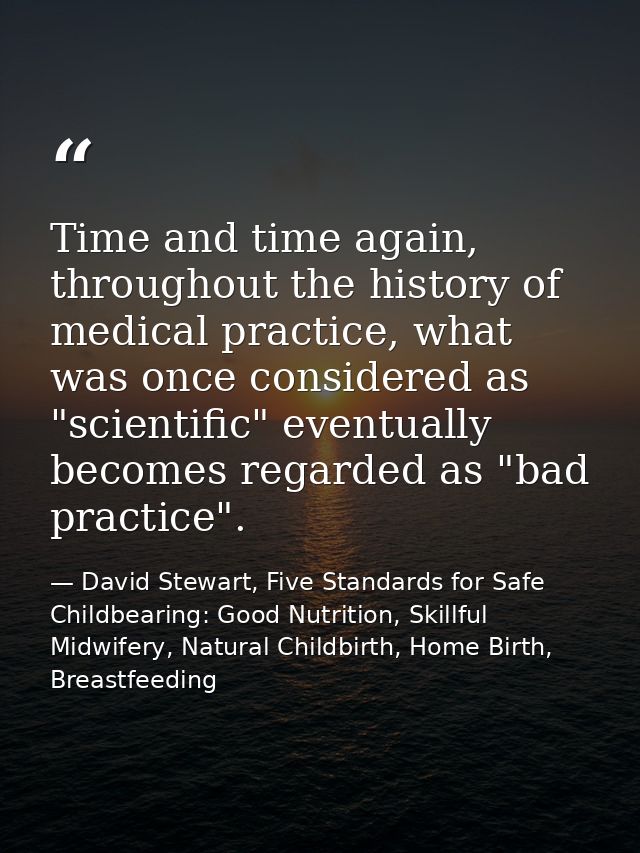 Time and time again, throughout the history of medical practice, what was once considered as "scientific" eventually bec — David Stewart, Five Standards for Safe Childbearing: Good Nutrition, Skillful Midwifery, Natural Childbirth, Home Birth, Breastfeeding