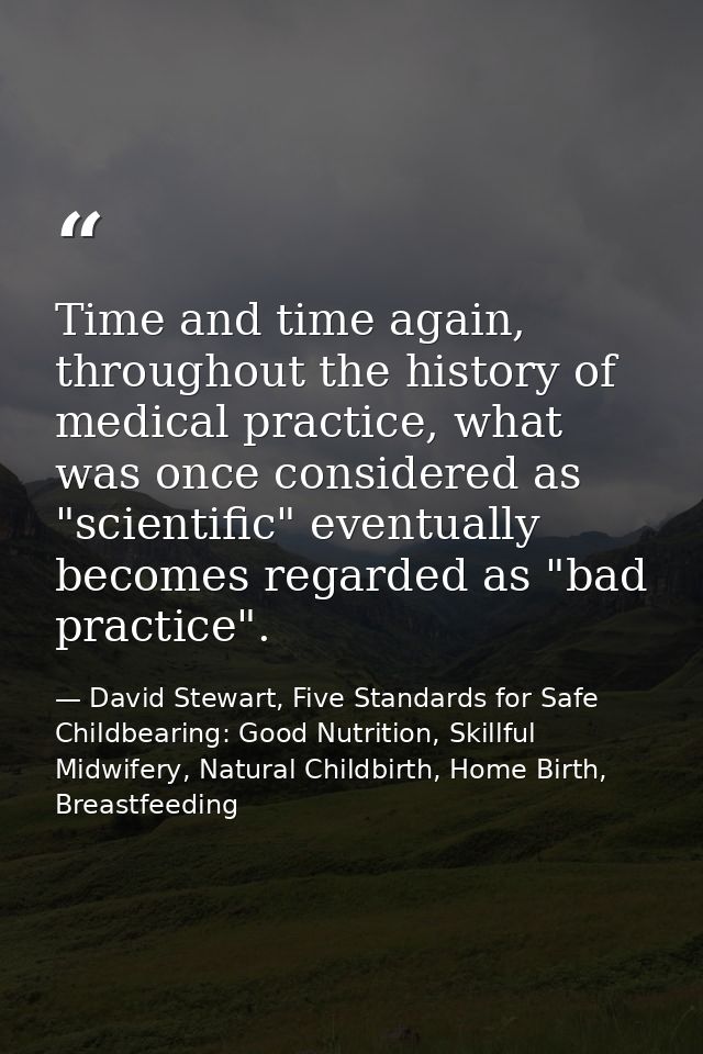 Time and time again, throughout the history of medical practice, what was once considered as "scientific" eventually bec — David Stewart, Five Standards for Safe Childbearing: Good Nutrition, Skillful Midwifery, Natural Childbirth, Home Birth, Breastfeeding