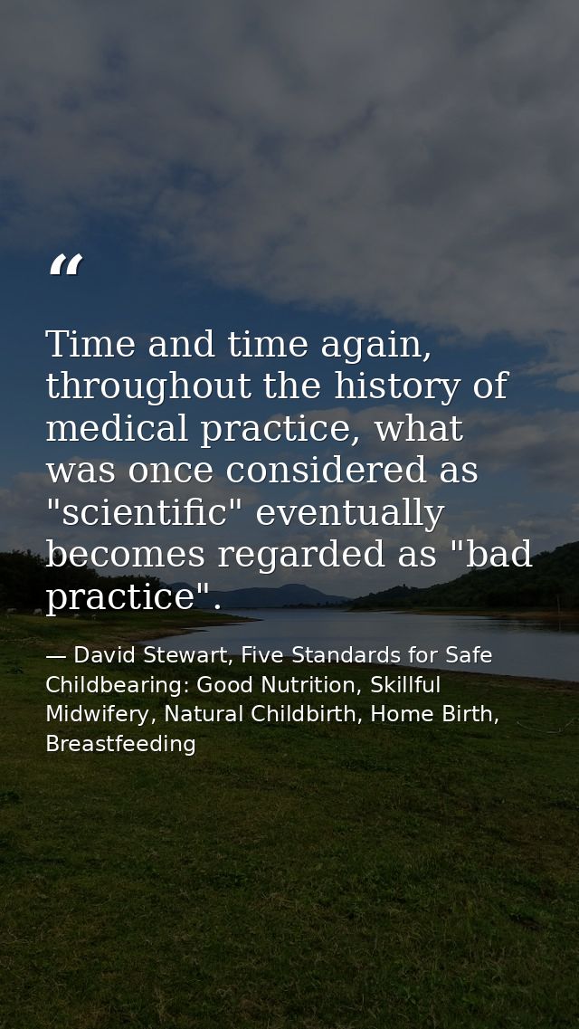 Time and time again, throughout the history of medical practice, what was once considered as "scientific" eventually bec — David Stewart, Five Standards for Safe Childbearing: Good Nutrition, Skillful Midwifery, Natural Childbirth, Home Birth, Breastfeeding