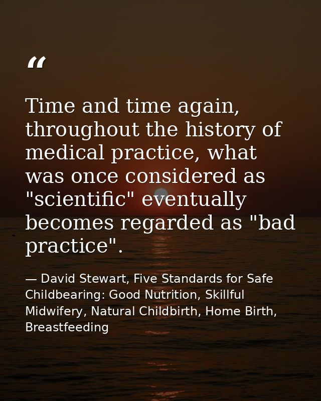 Time and time again, throughout the history of medical practice, what was once considered as "scientific" eventually bec — David Stewart, Five Standards for Safe Childbearing: Good Nutrition, Skillful Midwifery, Natural Childbirth, Home Birth, Breastfeeding
