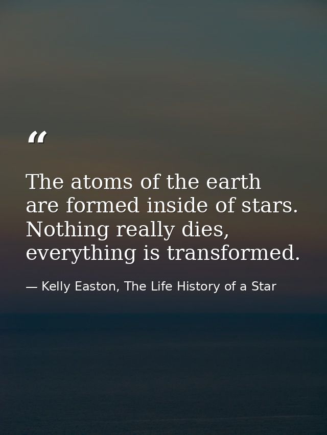 The atoms of the earth are formed inside of stars. Nothing really dies, everything is transformed. — Kelly Easton, The Life History of a Star