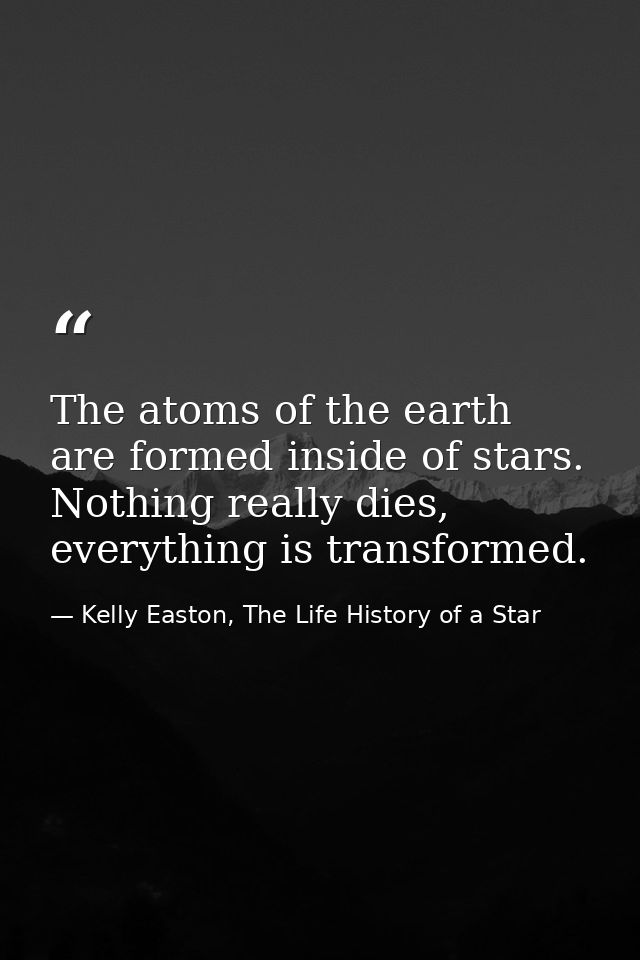The atoms of the earth are formed inside of stars. Nothing really dies, everything is transformed. — Kelly Easton, The Life History of a Star