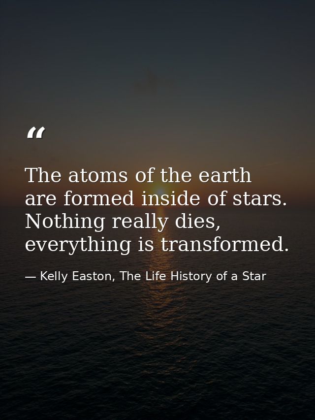 The atoms of the earth are formed inside of stars. Nothing really dies, everything is transformed. — Kelly Easton, The Life History of a Star
