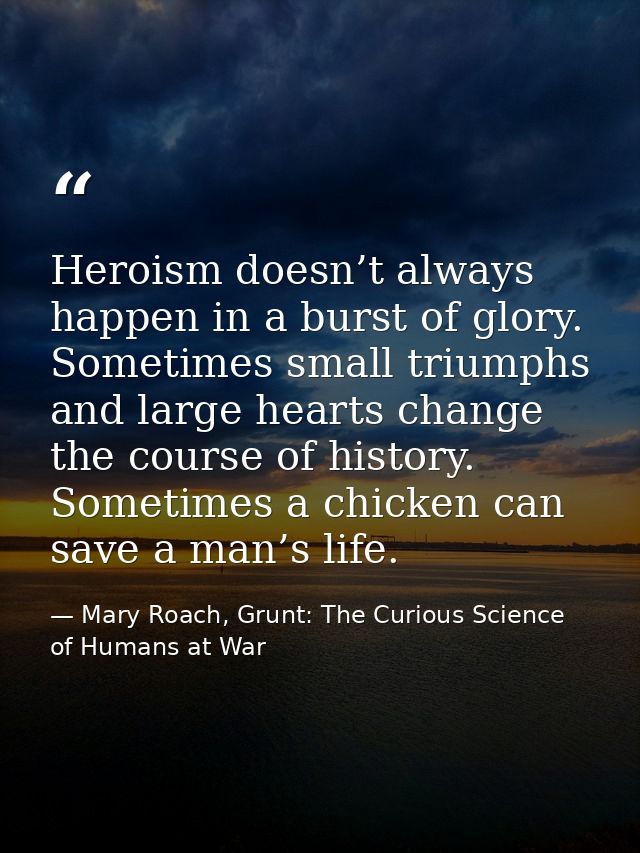 Heroism doesn’t always happen in a burst of glory. Sometimes small triumphs and large hearts change the course of histor — Mary Roach, Grunt: The Curious Science of Humans at War
