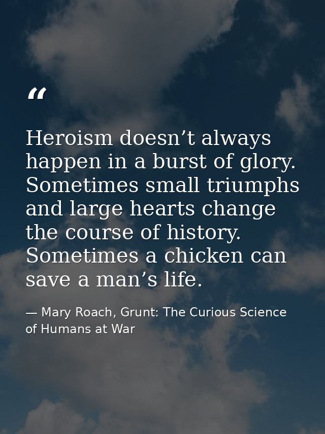 Heroism doesn’t always happen in a burst of glory. Sometimes small triumphs and large hearts change the course of histor — Mary Roach, Grunt: The Curious Science of Humans at War