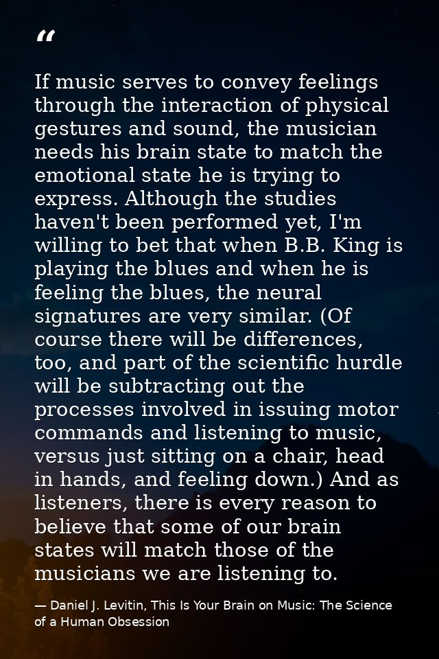 If music serves to convey feelings through the interaction of physical gestures and sound, the musician needs his brain  — Daniel J. Levitin, This Is Your Brain on Music: The Science of a Human Obsession