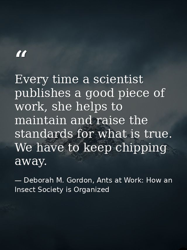 Every time a scientist publishes a good piece of work, she helps to maintain and raise the standards for what is true. W — Deborah M. Gordon, Ants at Work: How an Insect Society is Organized