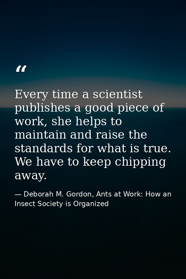 Every time a scientist publishes a good piece of work, she helps to maintain and raise the standards for what is true. W — Deborah M. Gordon, Ants at Work: How an Insect Society is Organized