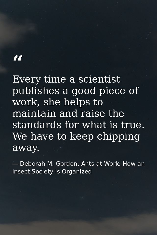 Every time a scientist publishes a good piece of work, she helps to maintain and raise the standards for what is true. W — Deborah M. Gordon, Ants at Work: How an Insect Society is Organized